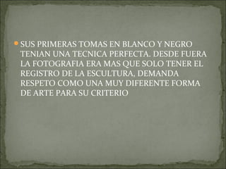SUS PRIMERAS TOMAS EN BLANCO Y NEGRO
 TENIAN UNA TECNICA PERFECTA. DESDE FUERA
 LA FOTOGRAFIA ERA MAS QUE SOLO TENER EL
 REGISTRO DE LA ESCULTURA, DEMANDA
 RESPETO COMO UNA MUY DIFERENTE FORMA
 DE ARTE PARA SU CRITERIO
 