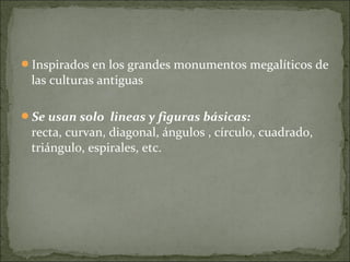 Inspirados en los grandes monumentos megalíticos de
 las culturas antiguas

Se usan solo lineas y figuras básicas:
 recta, curvan, diagonal, ángulos , círculo, cuadrado,
 triángulo, espirales, etc.
 