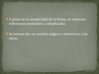 A pesar de la simplicidad de la forma, se expresan
 reflexiones profundas y complicadas.

Se intenta dar un sentido mágico o misterioso a las
 obras.
 