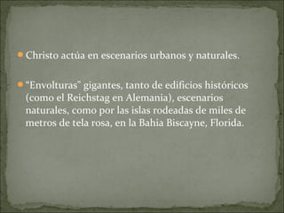 Christo actúa en escenarios urbanos y naturales.


“Envolturas" gigantes, tanto de edificios históricos
 (como el Reichstag en Alemania), escenarios
 naturales, como por las islas rodeadas de miles de
 metros de tela rosa, en la Bahia Biscayne, Florida.
 