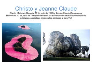 Christo y Jeanne Claude
Christo (Gabrovo, Bulgaria, 13 de junio de 1935) y Jeanne-Claude (Casablanca,
Marruecos, 13 de junio de 1935) conformaban un matrimonio de artistas que realizaban
instalaciones artísticas ambientales, similares al Land Art.
 