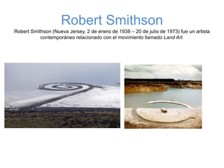 Robert Smithson
Robert Smithson (Nueva Jersey, 2 de enero de 1938 – 20 de julio de 1973) fue un artista
contemporáneo relacionado con el movimiento llamado Land Art.