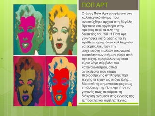 ΠΟΠ ΑΡΤ
Ο όρος Ποπ Αρτ αναφέρεται στο
καλλιτεχνικό κίνημα που
αναπτύχθηκε αρχικά στη Μεγάλη
Βρετανία και αργότερα στην
Αμερική περί τα τέλη της
δεκαετίας του '50. Η Ποπ Αρτ
γεννήθηκε κατά βάση από τη
πρόθεση ορισμένων καλλιτεχνών
να εκμεταλλευτούν την
ασχετοσύνη πολλών οικονομικά
ευκατάστατων ατόμων γύρω από
την τέχνη, προβάλλοντας κατά
κύριο λόγο σύμβολα του
καταναλωτισμού, απλά
αντικείμενα που άτομα
περιορισμένης αντίληψης περί
τέχνης τα είχαν ως στόχο ζωής. .
Μια από τις σημαντικότερες ίσως
επιδράσεις της Ποπ Αρτ ήταν το
γεγονός πως περιόρισε τη
διάκριση ανάμεσα στις έννοιες της
εμπορικής και υψηλής τέχνης.
ό
 