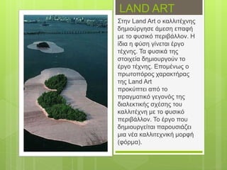 LAND ART
Στην Land Art ο καλλιτέχνης
δημιούργησε άμεση επαφή
με το φυσικό περιβάλλον. Η
ίδια η φύση γίνεται έργο
τέχνης. Τα φυσικά της
στοιχεία δημιουργούν το
έργο τέχνης. Επομένως ο
πρωτοπόρος χαρακτήρας
της Land Art
προκύπτει από το
πραγματικό γεγονός της
διαλεκτικής σχέσης του
καλλιτέχνη με το φυσικό
περιβάλλον. Το έργο που
δημιουργείται παρουσιάζει
μια νέα καλλιτεχνική μορφή
(φόρμα).
 