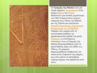 Οι Γραμμές της Νάσκα είναι μία
σειρά αρχαίων γεωγλυφικών στην
έρημο Νάσκα του Περού.
Καλύπτουν μία έκταση μεγαλύτερη
των 500 τετραγωνικών μέτρων,
ανάμεσα στις πόλεις της Νάσκα
και της Πάλπα και αποτελούν
Μνημείο Παγκόσμιας Πολιτιστικής
Κληρονομιάς της ΟΥΝΕΣΚΟ.
Παρόλο που μερικά από τα
γεωγλυφικά μοιάζουν με
χαρακτηριστικά σχέδια της φυλή
Παράκας, οι επιστήμονες
πιστεύουν πως οι Γραμμές της
Νάσκα δημιουργήθηκαν από τη
φυλή Νάσκα γύρω στο 200π.κ.χ -
700κ.χ. Οι γραμμές
δημιουργήθηκαν σκάβοντας την
κοκκινωπή επιφάνεια της ερήμου,
έως ότου φανεί το ασπριδερό
στρώμα άμμου που βρίσκεται από
κάτω.
 