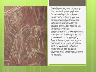 Ο καθορισμός του τρόπου με
τον οποίο δημιουργήθηκαν
διευκολύνθηκε όταν έγινε
αντιληπτός ο λόγος για τον
οποίο δημιουργήθηκαν. Οι
μελετητές διατύπωσαν τη
θεωρία ότι ο λαός Νάσκα θα
μπορούσε να έχει
χρησιμοποιήσει απλά εργαλεία
και εξοπλισμό ελέγχου για να
κατασκευάσει τις γραμμές.
Αρχαιολογικές έρευνες έχουν
εντοπίσει στο τέλος κάποιων
από τις γραμμές ξύλινους
πασσάλους στο έδαφος,
γεγονός που υποστηρίζει αυτή
τη θεωρία.
 