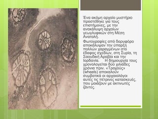 Ένα ακόμη αρχαίο μυστήριο
προστέθηκε για τους
επιστήμονες, με την
ανακάλυψη αρχαίων
γεωγλυφικών στη Μέση
Ανατολή.
Φωτογραφίες από δορυφόρο
αποκάλυψαν την ύπαρξη
πολλών χαραγμένων στο
έδαφος σχεδίων, στη Συρία, τη
Σαουδική Αραβία και την
Ιορδανία. Η δημιουργία τους
χρονολογείται δύο χιλιάδες
χρόνια πριν. «Τροχούς»
(wheels) αποκαλούν
συμβατικά οι αρχαιολόγοι
αυτές τις πέτρινες κατασκευές,
που μοιάζουν με ακτινωτές
ζάντες.
 