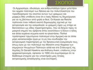 ΣΚΟΠΟΣ
Οι Αρχαιολόγοι, εθνολόγοι, και ανθρωπολόγοι έχουν μελετήσει
τον αρχαίο πολιτισμό των Νάσκα και την πολυπλοκότητα του
προσδιορισμού του σκοπού αυτών των γραμμών και
μορφών.Μια υπόθεση είναι ότι ο λαός Νάσκα τις δημιούργησε
για να τις βλέπουν από ψηλά οι θεοί. Οι Kosok και Reiche
πρότειναν έναν πιθανό σκοπό δημιουργίας σχετικό με την
αστρονομία και την κοσμολογία: οι γραμμές είχαν ως στόχο να
διατελέσουν ως είδος παρατηρητηρίου, που να δείχνει προς το
μακρινό σημείο του ορίζοντα όπου ανατέλλουν ή δύουν ο ήλιος
και άλλα ουράνια σώματα κατά τα ηλιοστάσια. Πολλοί
προϊστορικοί πρωτόγονοι πολιτισμοί στην Αμερική και σε άλλα
μέρη κατασκεύαζαν έργα με τη γη που συνδύαζαν την
αστρονομική παρατήρηση με την θρησκευτική κοσμολογία τους,
όπως έγινε με τον πολιτισμό του Μισισίπι στην Καχόκια των
σημερινών Ηνωμένων Πολιτειών αλλά και στο Στόουνχετζ της
Αγγλίας.Οι Gerald Hawkins και Anthony Aveni, επαΐοντες στην
αρχαιοαστρονομία, έφτασαν το 1990 στο συμπέρασμα ότι τα
διαθέσιμα στοιχεία για την υποστήριξη μιας τέτοιας
αστρονομικής αιτιολόγησης είναι ανεπαρκή.
 