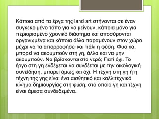 Κάποια από τα έργα της land art στήνονται σε έναν
συγκεκριμένο τόπο για να μείνουν, κάποια μόνο για
περιορισμένο χρονικό διάστημα και αποσύρονται
οργανωμένα και κάποια άλλα παραμένουν στον χώρο
μέχρι να τα απορροφήσει και πάλι η φύση. Φυσικά,
μπορεί να ακουμπούν στη γη, άλλα και να μην
ακουμπούν. Να βρίσκονται στο νερό; Γιατί όχι. Το
έργο στη γη ενδέχεται να συνδέεται με την οικολογική
συνείδηση, μπορεί όμως και όχι. Η τέχνη στη γη ή η
τέχνη της γης είναι ένα αισθητικό και καλλιτεχνικό
κίνημα δημιουργίας στη φύση, στο οποίο γη και τέχνη
είναι άμεσα συνδεδεμένα.
 