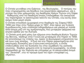 CHRISTO
Ο Christo γεννήθηκε στο Gabrovo , της Βουλγαρίας . Ο πατέρας του
ήταν επιχειρηματίας και διηύθυνε ένα εργοστάσιο υφασμάτων, και η
μητέρα του ήταν γραμματέας της Ακαδημίας Καλών Τεχνών στη Σόφια
. Καθηγητής από την Ακαδημία οποίος επισκέφθηκε την οικογένειά
του παρατήρησε το καλλιτεχνικό ταλέντο του Christo, ενώ αυτός ήταν
ακόμη πολύ μικρή ηλικία.
Ο Christo σπούδασε ζωγραφική στην Ακαδημία της Σόφιας(1953-
1956) και πήγε στην Πράγα μέχρι το 1957, όταν έφυγε για τη Δύση
δωροδοκώντας έναν υπάλληλο σιδηροδρόμων και μακριά με πολλά
άλλα άτομα μαζί επί της αμαξοστοιχίας που μετέφεραν φάρμακα και
ιατρικά εφόδια για την Αυστρία.
Ο Christo μετά από μόλις ένα εξάμηνο στην Ακαδημία Καλών Τεχνών
της Βιέννης, ταξίδεψε στην Γενεύη και μετακόμισε στο Παρίσι το 1958.
Ως αποτέλεσμα της πτήσης του, έχασε τη βουλγαρική υπηκοότητα του
και έγινε ένας άπατρις . Η ζωή του στο Παρίσι χαρακτηρίζεται από
οικονομικές δυσκολίες και η κοινωνική απομόνωση, η οποία
επιδεινώθηκε από την δυσκολία του στην εκμάθηση της γαλλικής
γλώσσας. Κέρδισε χρήματα από τα πορτρέτα ζωγραφικής, τα οποία
παρομοίασε με την πορνεία και υπέγραψε με το οικογενειακό όνομά
του "Javachef", ενώ τα πρώιμα έργα του είχαν υπογραφεί ως
«Κρίστο».
 
