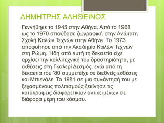 ΔΗΜΗΤΡΗΣ ΑΛΗΘΕΙΝΟΣ
Γεννήθηκε το 1945 στην Αθήνα. Από το 1968
ως το 1970 σπούδασε ζωγραφική στην Ανώτατη
Σχολή Καλών Τεχνών στην Αθήνa. Το 1973
αποφοίτησε από την Ακαδημία Καλών Τεχνών
στη Ρώμη. Ήδη από aυτή τη δεκαετία είχε
αρχίσει την καλλιτεχνική του δραστηριότητα, με
εκθέσεις στη Γκαλερί Δεσμός, ενώ από τη
δεκαετία του ’80 συμμετείχε σε διεθνείς εκθέσεις
και Μπιενάλε. Το 1981 σε μια συνάντησή του με
ξεχασμένους πολιτισμούς ξεκίνησε τις
κατακρύψεις διαφορετικών αντικειμένων σε
διάφορα μέρη του κόσμου.
 