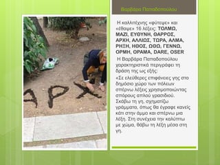 Βαρβάρα Παπαδοπούλου
Η καλλιτέχνης «φύτεψε» και
«έθαψε» 16 λέξεις: ΤΟΛΜΩ,
ΜΑΖΙ, ΕΥΘΥΝΗ, ΘΑΡΡΟΣ,
ΑΡΧΗ, ΑΛΛΙΩΣ, ΤΩΡΑ, ΑΛΜΑ,
ΡΗΞΗ, ΗΘΟΣ, ΩΘΩ, ΓΕΝΝΩ,
ΟΡΜΗ, ΟΡΑΜΑ, DARE, OSER
Η Βαρβάρα Παπαδοπούλου
χαρακτηριστικά περιγράφει τη
δράση της ως εξής:
«Σε ελεύθερες επιφάνειες γης στο
δημόσιο χώρο των πόλεων
σπέρνω λέξεις χρησιμοποιώντας
σπόρους απλού γρασιδιού.
Σκάβω τη γη, σχηματίζω
γράμματα, όπως θα έγραφε κανείς
κάτι στην άμμο και σπέρνω μια
λέξη. Στη συνέχεια την καλύπτω
με χώμα, θάβω τη λέξη μέσα στη
γη.
 