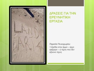 ΔΡΑΣΕΙΣ ΓΙΑ ΤΗΝ
ΕΡΕΥΝΗΤΙΚΗ
ΕΡΓΑΣΙΑ
Παραλία Πευκοχωρίου
1.Σχέδια στην άμμο – έργο
εφήμερο – η τέχνη που δεν
αξιώνει τέχνη
 