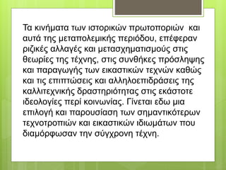 Τα κινήματα των ιστορικών πρωτοποριών και
αυτά της μεταπολεμικής περιόδου, επέφεραν
ριζικές αλλαγές και μετασχηματισμούς στις
θεωρίες της τέχνης, στις συνθήκες πρόσληψης
και παραγωγής των εικαστικών τεχνών καθώς
και τις επιπτώσεις και αλληλοεπιδράσεις της
καλλιτεχνικής δραστηριότητας στις εκάστοτε
ιδεολογίες περί κοινωνίας. Γίνεται εδω μια
επιλογή και παρουσίαση των σημαντικότερων
τεχνοτροπιών και εικαστικών ιδιωμάτων που
διαμόρφωσαν την σύγχρονη τέχνη.
 
