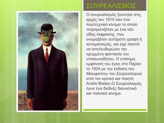 ΣΟΥΡΕΑΛΙΣΜΟΣ
Ο σουρεαλισμός ξεκίνησε στις
αρχές του 1910 σαν ένα
λογοτεχνικό κίνημα το οποίο
πειραματιζόταν με ένα νέο
είδος έκφρασης ,που
ονομαζόταν αυτόματη γραφή ή
αυτοματισμός, και είχε σκοπό
να απελευθερώσει την
κρυμμένη φαντασία του
υποσυνειδήτου. Η επίσημη
εμφάνισή του έγινε στο Παρίσι
το 1924 με την έκδοση του
Μανιφέστου του Σουρεαλισμού
από τον κριτικό και ποιητή
Andre Breton.O Σουρεαλισμός
έγινε ένα διεθνές διανοητικό
και πολιτικό κίνημα.
 