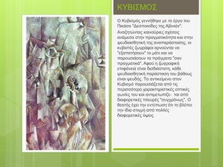 ΚΥΒΙΣΜΟΣ
O Κυβισμός γεννήθηκε με το έργο του
Πικάσο "Δεσποινίδες της Αβινιόν".
Αναζητώντας καινούριες σχέσεις
ανάμεσα στην πραγματικότητα και στην
ψευδαισθητική της αναπαράστασης, οι
κυβιστές ζωγράφοι αρνούνται να
"εξαπατήσουν" το μάτι και να
παρουσιάσουν τα πράγματα "σαν
πραγματικά". Αφού η ζωγραφική
επιφάνεια είναι δισδιάστατη, κάθε
ψευδαισθητική παράσταση του βάθους
είναι ψευδής. Tο αντικείμενο στον
Κυβισμό παρουσιάζεται από τις
περισσότερο χαρακτηριστικές οπτικές
γωνίες του και αντιμετωπίζε- ται από
διαφορετικές πλευρές "συγχρόνως". Ο
θεατής έχει την εντύπωση ότι το βλέπει
την ίδια στιγμή από πολλές
διαφορετικές όψεις.
 