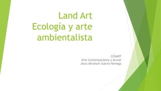 Land Art
Ecología y arte
ambientalista
CENART
Arte Contemporáneo y Actual
Jesús Abraham Suárez Noriega
 