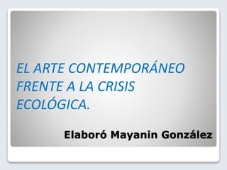 Elaboró Mayanin González
EL ARTE CONTEMPORÁNEO
FRENTE A LA CRISIS
ECOLÓGICA.
 