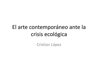 El arte contemporáneo ante la
crisis ecológica
Cristian López
 