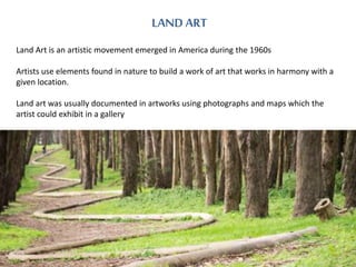 LAND ART 
Land Art is an artistic movement emerged in America during the 1960s 
Artists use elements found in nature to bu...