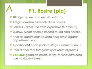 P1. Rostre (pla) 
A 
 10 objectes de casa escollits a l’atzar. 
 Afegim diversos elements de la natura. 
 Parelles. Farem una cara expressiva (6-7 minuts). 
 «Canvi» (varis) anem a la cara d’una altra parella. 
 Hem de transformar aquesta cara sense agafar 
cap element nou. 
 A partir del 4 canvi podem afegir 2 elements nous. 
 Hem d’anar fent fotografies per veure el procés. 
 Versions: gama de colors, lletres, fer una altra cosa 
que no siguin rostres... 
 