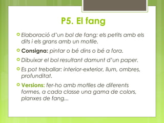 P5. El fang 
 Elaboració d’un bol de fang: els petits amb els 
dits i els grans amb un motlle. 
 Consigna: pintar o bé dins o bé a fora. 
 Dibuixar el bol resultant damunt d’un paper. 
 Es pot treballar: interior-exterior, llum, ombres, 
profunditat. 
 Versions: fer-ho amb motlles de diferents 
formes, a cada classe una gama de colors, 
planxes de fang... 
 