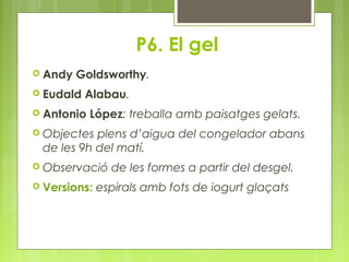 P6. El gel 
 Andy Goldsworthy. 
 Eudald Alabau. 
 Antonio López: treballa amb paisatges gelats. 
 Objectes plens d’aigua del congelador abans 
de les 9h del matí. 
 Observació de les formes a partir del desgel. 
 Versions: espirals amb fots de iogurt glaçats 
 