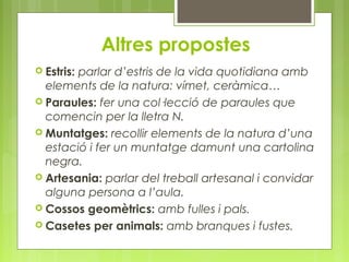 Altres propostes 
 Estris: parlar d’estris de la vida quotidiana amb 
elements de la natura: vímet, ceràmica… 
 Paraules: fer una col·lecció de paraules que 
comencin per la lletra N. 
 Muntatges: recollir elements de la natura d’una 
estació i fer un muntatge damunt una cartolina 
negra. 
 Artesania: parlar del treball artesanal i convidar 
alguna persona a l’aula. 
 Cossos geomètrics: amb fulles i pals. 
 Casetes per animals: amb branques i fustes. 
 