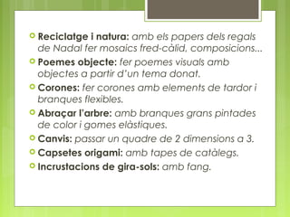  Reciclatge i natura: amb els papers dels regals 
de Nadal fer mosaics fred-càlid, composicions... 
 Poemes objecte: fer poemes visuals amb 
objectes a partir d’un tema donat. 
 Corones: fer corones amb elements de tardor i 
branques flexibles. 
 Abraçar l’arbre: amb branques grans pintades 
de color i gomes elàstiques. 
 Canvis: passar un quadre de 2 dimensions a 3. 
 Capsetes origami: amb tapes de catàlegs. 
 Incrustacions de gira-sols: amb fang. 
 