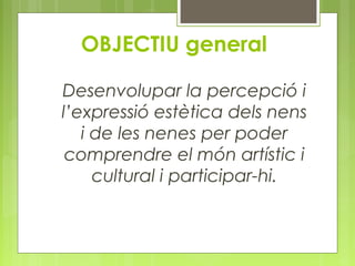 OBJECTIU general 
Desenvolupar la percepció i 
l’expressió estètica dels nens 
i de les nenes per poder 
comprendre el món artístic i 
cultural i participar-hi. 
 