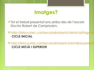 Imatges? 
 Tot el treball presentat ens arriba des de l’escola 
Doctor Robert de Camprodon. 
 http://blocs.xtec.cat/escoladrrobertcicleinicial/tag/visual-CICLE INICIAL 
 http://blocs.xtec.cat/escoladrrobertciclemitjasuperior/natura-CICLE MITJÀ I SUPERIOR 
 