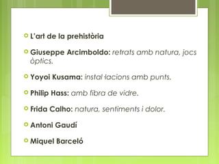  L’art de la prehistòria 
 Giuseppe Arcimboldo: retrats amb natura, jocs 
òptics. 
 Yoyoi Kusama: instal·lacions amb punts. 
 Philip Hass: amb fibra de vidre. 
 Frida Calho: natura, sentiments i dolor. 
 Antoni Gaudí 
 Miquel Barceló 
 