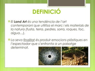 DEFINICIÓ 
 El Land Art és una tendència de l’art 
contemporani que utilitza el marc i els materials de 
la natura (fusta, terra, pedres, sorra, roques, foc, 
aigua…). 
 La seva finalitat és produir emocions plàstiques en 
l’espectador que s’enfronta a un paisatge 
determinat. 
 