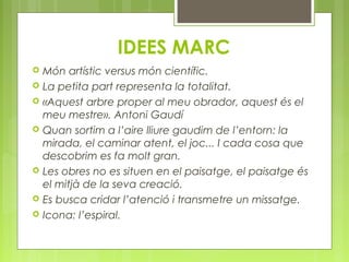 IDEES MARC 
 Món artístic versus món científic. 
 La petita part representa la totalitat. 
 «Aquest arbre proper al meu obrador, aquest és el 
meu mestre». Antoni Gaudí 
 Quan sortim a l’aire lliure gaudim de l’entorn: la 
mirada, el caminar atent, el joc... I cada cosa que 
descobrim es fa molt gran. 
 Les obres no es situen en el paisatge, el paisatge és 
el mitjà de la seva creació. 
 Es busca cridar l’atenció i transmetre un missatge. 
 Icona: l’espiral. 
 