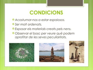 CONDICIONS 
 Acostumar-nos a estar espaiosos. 
 Ser molt ordenats. 
 Exposar els materials creats pels nens. 
 Observar el bosc per veure què podem 
aprofitar de les seves peculiaritats. 
 