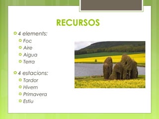  4 elements: 
 Foc 
 Aire 
 Aigua 
 Terra 
 4 estacions: 
 Tardor 
 Hivern 
 Primavera 
 Estiu 
RECURSOS 
 