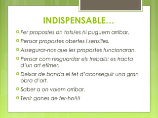 INDISPENSABLE… 
 Fer propostes on tots/es hi puguem arribar. 
 Pensar propostes obertes i senzilles. 
 Assegurar-nos que les propostes funcionaran. 
 Pensar com resguardar els treballs: es tracta 
d’un art efímer. 
 Deixar de banda el fet d’aconseguir una gran 
obra d’art. 
 Saber a on volem arribar. 
 Tenir ganes de fer-ho!!!! 
 