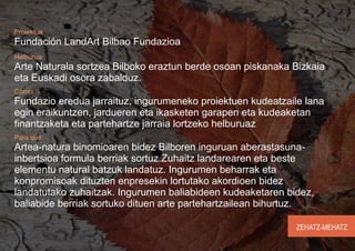 Proiektua
Fundación LandArt Bilbao Fundazioa
Helburua:
Arte Naturala sortzea Bilboko eraztun berde osoan piskanaka Bizkaia
eta Euskadi osora zabalduz.
Cómo:
Fundazio eredua jarraituz, ingurumeneko proiektuen kudeatzaile lana
egin eraikuntzen, jardueren eta ikasketen garapen eta kudeaketan
finantzaketa eta partehartze jarraia lortzeko helburuaz
Para qué:
Artea-natura binomioaren bidez Bilboren inguruan aberastasuna-
inbertsioa formula berriak sortuz.Zuhaitz landarearen eta beste
elementu natural batzuk landatuz. Ingurumen beharrak eta
konpromisoak dituzten enpresekin lortutako akordioen bidez
landatutako zuhaitzak. Ingurumen baliabideen kudeaketaren bidez,
baliabide berriak sortuko dituen arte partehartzailean bihurtuz.

                                                             ZEHATZ-MEHATZ
 