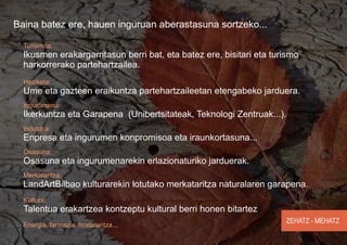 Baina batez ere, hauen inguruan aberastasuna sortzeko...

  Turismoa:
  Ikusmen erakargarritasun berri bat, eta batez ere, bisitari eta turismo
  harkorrerako partehartzailea.
  Heziketa:
  Ume eta gazteen eraikuntza partehartzaileetan etengabeko jarduera.
  Ingurumena:
  Ikerkuntza eta Garapena (Unibertsitateak, Teknologi Zentruak...).
  Industria:
  Enpresa eta ingurumen konpromisoa eta iraunkortasuna...
  Osasuna:
  Osasuna eta ingurumenarekin erlazionaturiko jarduerak.
  Merkataritza:
  LandArtBilbao kulturarekin lotutako merkataritza naturalaren garapena.
  Kultura:
  Talentua erakartzea kontzeptu kultural berri honen bitartez
                                                                     ZEHATZ - MEHATZ
  Energia, farmazia, hostalaritza...
 