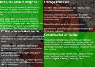 Baina, hau posiblea izango da?                             Lehengai konplexua
Proiektu konplexua dela inork ez du zalantzan jartzen,     Planetaren bizitza baldintzatzen duten izaki bizidunak, oxigeno
zuhaitzekin lan egitea ez da photoshopa, lana lau          sortzaileak eta kutsadura suntzitzaileak..
egunetan ezin daitekela egin, erronka garrantzitsua
dela...                                                    Ongizatezko, erlaxaziozko eta segurtasunezko sentsazioak
                                                           sortarazten dituzten moderatzaileak, hezitu eta hezituak izatera
Baina arazoak baino gehiago aukerak ikusten ditut.         baimentzen dutenak.
Bizirik dauden eraikuntzak, udaberri eta udazkenean
aldatzen direnak, perspektibarekin jokatuz begiratzen den Belaunaldietara bizirik aterako den gizadiaren ondarea.
tokiaren kokapenaren arabera ikuspegi desberdinak
ematen dituena...(Mikel Guerendiain - HydroForest)        Betiko harreman lotura finkoak sortuko dituztenak ekintzetan parte
  Proiektuaren kudeaketa eredua                           hartzen duten pertsonekin.

 Gakoa da inplikazio pribatuarekin (pertsonak eta enpresak)
                                                           Komunikazioan berrikuntza
 kudeaketa eredu bat sortzea, inplikazio publikoa bultzatuko
                                                           Proiektu honek modelo berria eta komunikazio parte-hartzailean
 duena.
                                                           joera sortu behar ditu bere sortzetik eta bere garapen guztian zehar.
                                                           Maitemintzeko proiektua, enpresa eta partehartze zuzena izango
 Fundazio formularen bidez parte-hartzera irekitako
                                                           dutenentzat, bisitarientzat. Guztion artean lotura emozionalak sortuko
 formatuan bai enpresetarako bai pertsonentzat garatuko
                                                           dituen proiektua.
 da.
 Bokazio bultzailearekin eta iraungipen datarik gabeko
                                                           XXI mendeko Komunikazioa, marketin etikoa, OneToOne, marketin
 proiektu gardena, zintzoa
                                                           soziala, crowdfoundingera loturiko marketina. Elkareragintasun
 .
                                                           simetrikoa (Jorge de la Herrán y Crespo - Agoranet)
 Europar Batasunak dio datozen 50 urteetan ingurumena
 ondasun motorra izango dela (%28 zuzeneko enpleguak).
  (Patxi Casal - Bigenia)
 