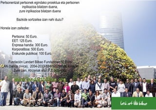 Pertsonentzat pertsonek egindako proiektua eta pertsonen
               inplikazioa bilatzen duena,
             zure inplikazioa bilatzen duena

           Bazkide sortzailea izan nahi duzu?

Honela izan zaitezke:

        Pertsona: 50 Euro.
        EET: 125 Euro.
        Enpresa handia: 300 Euro.
        Korporatiboa: 500 Euro.
        Erakunde publikoa: 100 Euro.

    Fundación Landart Bilbao Fundazioan 50 Euro€
CAN (banca cívica), 2054-2033-32-9165260586 kontuan
       Zure Izen, Abizenak eta I.F.Z. adieraziz

         www.landartbilbao.org
 
