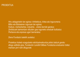 PROIEKTUA




     Hiru aldagairekin lan eginez: Arkitektura, Artea eta Ingurumena.
     Bilbo eta Bizkaiaren inguruan lan eginez.
     Kultura, merkartaritza, industria... eredu berriak garatuz.
     Zerbitzuak baimentzen dituzten gaur eguneko ereduak bultzatuz.
     Pertsona eta enpresa ugari barneratuz.

     Dena Fundazio batetik sustatuz.

     Proiektua hobeto ezagutzeko ekintza/eraikuntza piloto batzuk garatu
     ditugu adibide gisa, Fundación LandArt Bilbao Fundazioa ereduaren bidez
     martxan jarri nahi ditugunak.
 
