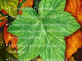 Earth Art ou Earthwork; Surgiu na década de 1960; Consequência de uma insatisfação crescente em face da deliberada monotonia cultural; Interesse à questões ligadas à ecologia; Desencanto relativo a sofisticada tecnologia da cultura industrial; 