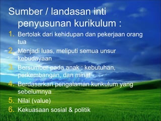 Sumber / landasan inti
penyusunan kurikulum :
1. Bertolak dari kehidupan dan pekerjaan orang
tua
2. Menjadi luas, meliputi semua unsur
kebudayaan
3. Bersumber pada anak : kebutuhan,
perkembangan, dan minat
4. Berdasarkan pengalaman kurikulum yang
sebelumnya
5. Nilai (value)
6. Kekuasaan sosial & politik
 