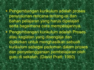 • Pengembangan kurikulum adalah proses
penyusunan rencana tentang isi dan
bahan pelajaran yang harus dipelajari
serta bagaimana cara mempelajarinya.
• Pengembangan kurikulum adalah Proses
atau kegiatan yang disengaja dan
dipikirkan untuk menghasilkan sebuah
kurikulum sebagai pedoman dalam proses
dan penyelenggaraan pembelajaran oleh
guru di sekolah. (David Pratt: 1980)
 