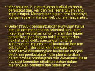 • Menentukan isi atau muatan kurikulum harus
berangkat dari, visi dan misi serta tujuan yang
ingin dicapai. Menentukan tujuan erat kaitannya
dengan system nilai dan kebutuhan masyarakat.
• Seller (1985): pengembangan kurikulum harus
dimulai dari menentukan orientasi kurikulum
(kebijakan-kebijakan umum – arah dan tujuan
pendidikan, pandangan hakikat belajar dan
hakikat anak didik, pandangan tentang
keberhasilan implementasi kurikulum dan lain
sebagainya). Berdasarkan orientasi itu
selanjutnya dikembangkan kurikulum menjadi
pedoman pembelajaran, diimplementasikan
dalam proses pmbelajaran dan dievaluasi. Hasil
evaluasi kemudian dijadikan bahan dalam
menentukan orientasi dan seterusnya……
 