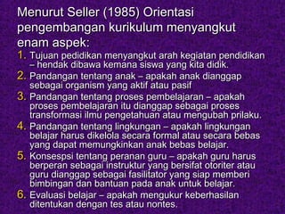 Menurut Seller (1985) OrientasiMenurut Seller (1985) Orientasi
pengembangan kurikulum menyangkutpengembangan kurikulum menyangkut
enam aspek:enam aspek:
1.1. Tujuan pedidikan menyangkut arah kegiatan pendidikanTujuan pedidikan menyangkut arah kegiatan pendidikan
– hendak dibawa kemana siswa yang kita didik.– hendak dibawa kemana siswa yang kita didik.
2.2. Pandangan tentang anak – apakah anak dianggapPandangan tentang anak – apakah anak dianggap
sebagai organism yang aktif atau pasifsebagai organism yang aktif atau pasif
3.3. Pandangan tentang proses pembelajaran – apakahPandangan tentang proses pembelajaran – apakah
proses pembelajaran itu dianggap sebagai prosesproses pembelajaran itu dianggap sebagai proses
transformasi ilmu pengetahuan atau mengubah prilaku.transformasi ilmu pengetahuan atau mengubah prilaku.
4.4. Pandangan tentang lingkungan – apakah lingkunganPandangan tentang lingkungan – apakah lingkungan
belajar harus dikelola secara formal atau secara bebasbelajar harus dikelola secara formal atau secara bebas
yang dapat memungkinkan anak bebas belajar.yang dapat memungkinkan anak bebas belajar.
5.5. Konsespsi tentang peranan guru – apakah guru harusKonsespsi tentang peranan guru – apakah guru harus
berperan sebagai instruktur yang bersifat otoriter atauberperan sebagai instruktur yang bersifat otoriter atau
guru dianggap sebagai fasilitator yang siap memberguru dianggap sebagai fasilitator yang siap memberii
bimbingan dan bantuan pada anak untuk belajar.bimbingan dan bantuan pada anak untuk belajar.
6.6. Evaluasi belajar – apakah mengukur keberhasilanEvaluasi belajar – apakah mengukur keberhasilan
ditentukan dengan tes atau nontes.ditentukan dengan tes atau nontes.
 