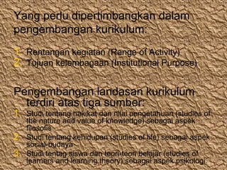 Yang perlu dipertimbangkan dalam
pengembangan kurikulum:
1. Rentangan kegiatan (Range of Activity)
2. Tujuan kelembagaan (Institutional Purpose)
Pengembangan landasan kurikulum
terdiri atas tiga sumber:
1. Studi tentang hakikat dan nilai pengetahuan (studies of
the nature and value of knowledge) sebagai aspek
filosofis
2. Studi tentang kehidupan (studies of life) sebagai aspek
social-budaya
3. Studi tentag siswa dan teori-teori belajar (studies of
learners and learning theory) sebagai aspek psikologi.
 