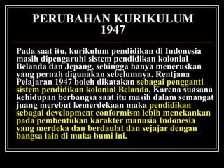 PERUBAHAN KURIKULUM 1947 Pada saat itu, kurikulum pendidikan di Indonesia masih dipengaruhi sistem pendidikan kolonial Belanda dan Jepang, sehingga hanya meneruskan yang pernah digunakan sebelumnya. Rentjana Pelajaran 1947 boleh dikatakan  sebagai pengganti sistem pendidikan kolonial Belanda . Karena suasana kehidupan berbangsa saat itu masih dalam semangat juang merebut kemerdekaan maka  pendidikan sebagai development conformism lebih menekankan pada pembentukan karakter manusia Indonesia yang merdeka dan berdaulat dan sejajar dengan bangsa lain di muka bumi ini. 