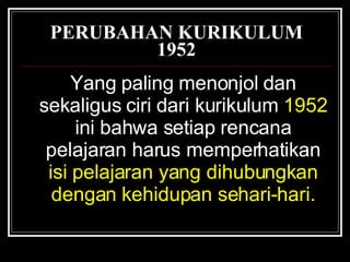 PERUBAHAN KURIKULUM 1952 Yang paling menonjol dan sekaligus ciri dari kurikulum   1952   ini bahwa setiap rencana pelajaran harus memperhatikan   isi pelajaran yang dihubungkan dengan kehidupan sehari-hari. 